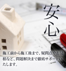 安心：工前から施工後まで、疑問点やお見積など、問題解決まで徹底サポートいたします