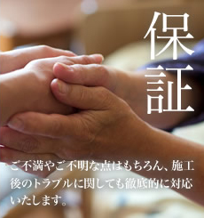 保証：ご不満やご不明な点はもちろん、施工後のトラブルに関しても徹底的に対応いたします